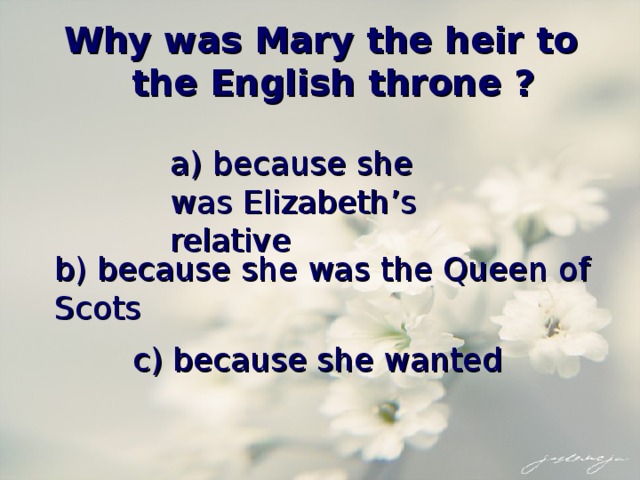Why was Mary the heir to the English throne ? a) because she was Elizabeth’s relative b) because she was the Queen of Scots c) because she wanted 
