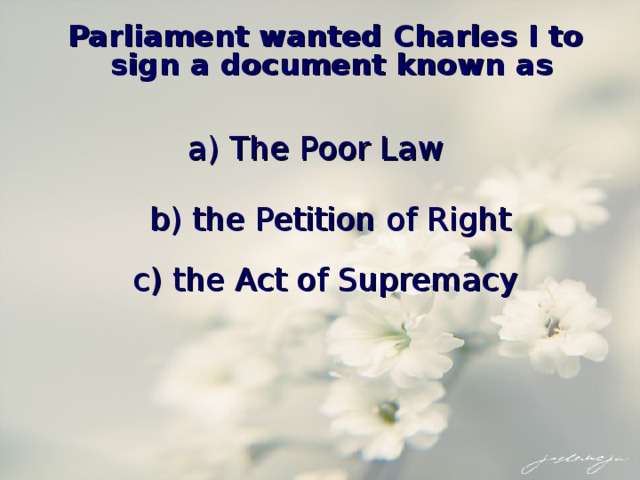 Parliament wanted Charles I to sign a document known as a) The Poor Law b) the Petition of Right c) the Act of Supremacy 