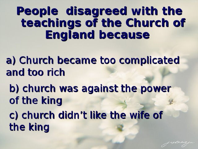 People disagreed with the teachings of the Church of England because a) Church became too complicated and too rich b) church was against the power of the king c) church didn’t like the wife of the king 