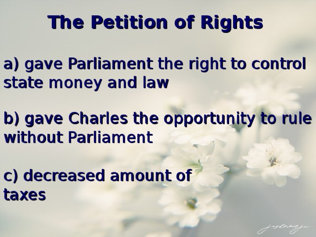 The Petition of Rights a) gave Parliament the right to control state money and law b) gave Charles the opportunity to rule without Parliament c) decreased amount of taxes 