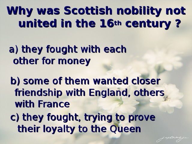 Why was Scottish nobility not united in the 16 th century ?  a) they fought with each other for money  b) some of them wanted closer friendship with England, others with France  c) they fought, trying to prove their loyalty to the Queen 