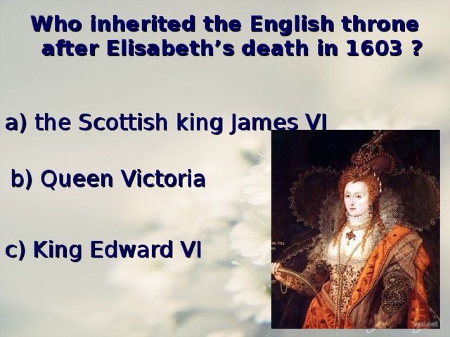 Who inherited the English throne after Elisabeth’s death in 1603 ? a) the Scottish king James VI b) Queen Victoria c) King Edward VI 