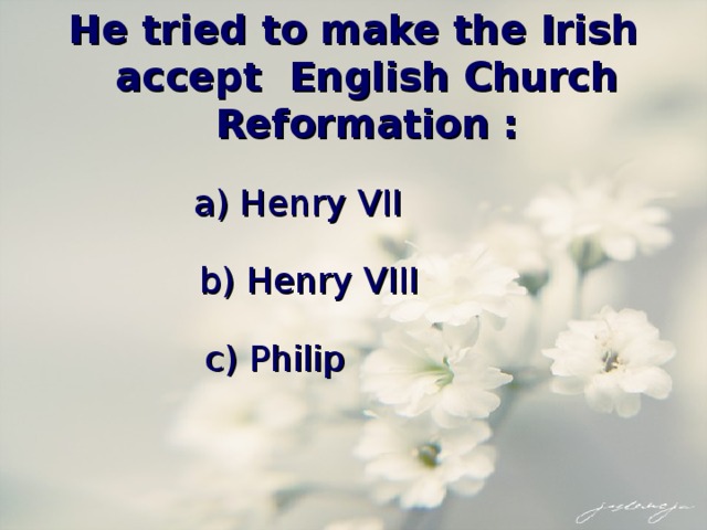 He tried to make the Irish accept English Church Reformation : a) Henry VII b) Henry VIII c) Philip 