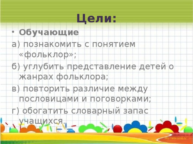 Цели: Обучающие а) познакомить с понятием «фольклор»; б) углубить представление детей о жанрах фольклора; в) повторить различие между пословицами и поговорками; г) обогатить словарный запас учащихся. 