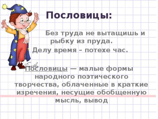 Пословицы:  Без труда не вытащишь и рыбку из пруда.  Делу время – потехе час.  Пословицы — малые формы народного поэтического творчества, облаченные в краткие изречения, несущие обобщенную мысль, вывод 