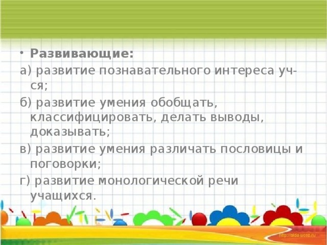 Развивающие: а) развитие познавательного интереса уч-ся; б) развитие умения обобщать, классифицировать, делать выводы, доказывать; в) развитие умения различать пословицы и поговорки; г) развитие монологической речи учащихся. 