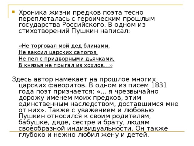 Хроника жизни предков поэта тесно переплеталась с героическим прошлым государства Российского. В одном из стихотворений Пушкин написал: «Не торговал мой дед блинами, Не ваксил царских сапогов, Не пел с придворными дьячками, В князья не прыгал из хохлов…»  «Не торговал мой дед блинами, Не ваксил царских сапогов, Не пел с придворными дьячками, В князья не прыгал из хохлов…»  Здесь автор намекает на прошлое многих царских фаворитов. В одном из писем 1831 года поэт признается: «... я чрезвычайно дорожу именем моих предков, этим единственным наследством, доставшимся мне от них». Также с уважением и любовью Пушкин относился к своим родителям, бабушке, дяде, сестре и брату, людям своеобразной индивидуальности. Он также глубоко и нежно любил жену и детей. 