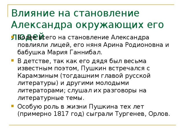 Влияние на становление Александра окружающих его людей Более всего на становление Александра повлияли лицей, его няня Арина Родионовна и бабушка Мария Ганнибал. В детстве, так как его дядя был весьма известным поэтом, Пушкин встречался с Карамзиным (тогдашним главой русской литературы) и другими молодыми литераторами; слушал их разговоры на литературные темы. Особую роль в жизни Пушкина тех лет (примерно 1817 год) сыграли Тургенев, Орлов. 