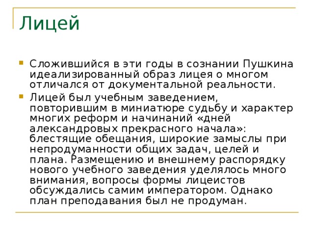 Лицей Сложившийся в эти годы в сознании Пушкина идеализированный образ лицея о многом отличался от документальной реальности. Лицей был учебным заведением, повторившим в миниатюре судьбу и характер многих реформ и начинаний «дней александровых прекрасного начала»: блестящие обещания, широкие замыслы при непродуманности общих задач, целей и плана. Размещению и внешнему распорядку нового учебного заведения уделялось много внимания, вопросы формы лицеистов обсуждались самим императором. Однако план преподавания был не продуман. 