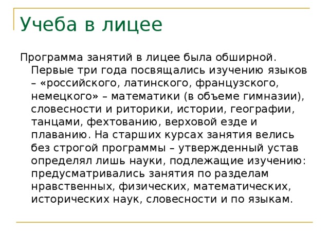 Учеба в лицее Программа занятий в лицее была обширной. Первые три года посвящались изучению языков – «российского, латинского, французского, немецкого» – математики (в объеме гимназии), словесности и риторики, истории, географии, танцами, фехтованию, верховой езде и плаванию. На старших курсах занятия велись без строгой программы – утвержденный устав определял лишь науки, подлежащие изучению: предусматривались занятия по разделам нравственных, физических, математических, исторических наук, словесности и по языкам. 