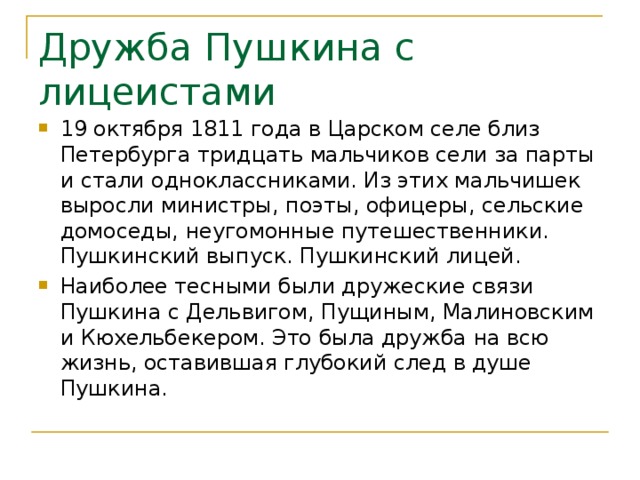 Дружба Пушкина с лицеистами 19 октября 1811 года в Царском селе близ Петербурга тридцать мальчиков сели за парты и стали одноклассниками. Из этих мальчишек выросли министры, поэты, офицеры, сельские домоседы, неугомонные путешественники. Пушкинский выпуск. Пушкинский лицей. Наиболее тесными были дружеские связи Пушкина с Дельвигом, Пущиным, Малиновским и Кюхельбекером. Это была дружба на всю жизнь, оставившая глубокий след в душе Пушкина. 