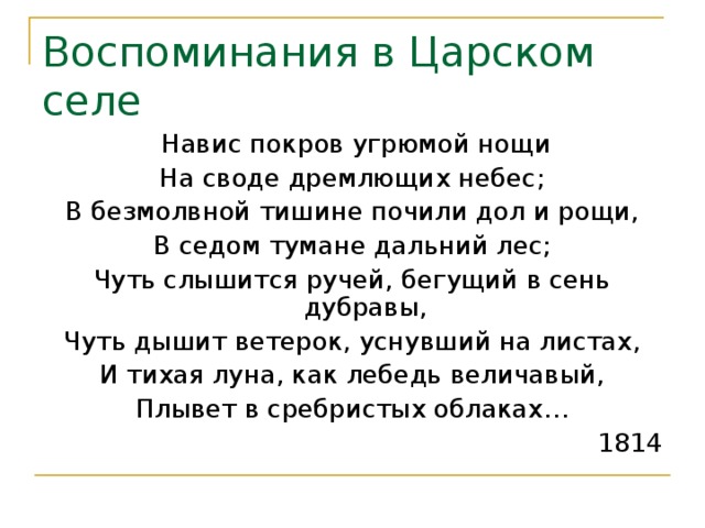 Воспоминания в Царском селе  Навис покров угрюмой нощи На своде дремлющих небес; В безмолвной тишине почили дол и рощи, В седом тумане дальний лес; Чуть слышится ручей, бегущий в сень дубравы, Чуть дышит ветерок, уснувший на листах, И тихая луна, как лебедь величавый, Плывет в сребристых облаках… 1814 