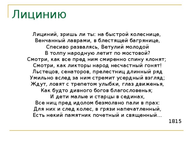 Лицинию Лициний, зришь ли ты: на быстрой колеснице,  Венчанный лаврами, в блестящей багрянице,  Спесиво развалясь, Ветулий молодой  В толпу народную летит по мостовой? Смотри, как все пред ним смиренно спину клонят;  Смотри, как ликторы народ несчастный гонят!  Льстецов, сенаторов, прелестниц длинный ряд  Умильно вслед за ним стремит усердный взгляд;  Ждут, ловят с трепетом улыбки, глаз движенья, Как будто дивного богов благословенья;  И дети малые и старцы в сединах,  Все ниц пред идолом безмолвно пали в прах:  Для них и след колес, в грязи напечатленный,  Есть некий памятник почетный и священный… 1815 