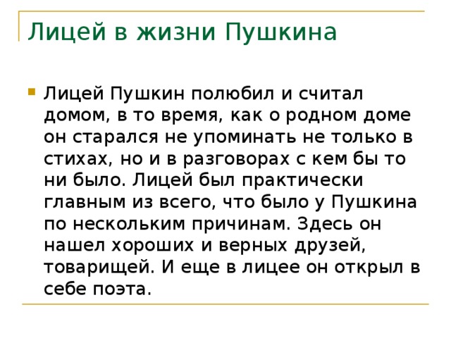 Лицей в жизни Пушкина Лицей Пушкин полюбил и считал домом, в то время, как о родном доме он старался не упоминать не только в стихах, но и в разговорах с кем бы то ни было. Лицей был практически главным из всего, что было у Пушкина по нескольким причинам. Здесь он нашел хороших и верных друзей, товарищей. И еще в лицее он открыл в себе поэта. 