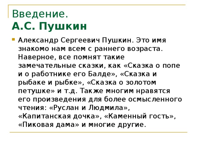 Введение.  А.С. Пушкин Александр Сергеевич Пушкин. Это имя знакомо нам всем с раннего возраста. Наверное, все помнят такие замечательные сказки, как «Сказка о попе и о работнике его Балде», «Сказка и рыбаке и рыбке», «Сказка о золотом петушке» и т.д. Также многим нравятся его произведения для более осмысленного чтения: «Руслан и Людмила», «Капитанская дочка», «Каменный гость», «Пиковая дама» и многие другие.  