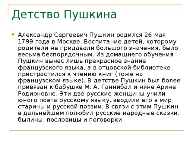 Детство Пушкина Александр Сергеевич Пушкин родился 26 мая 1799 года в Москве. Воспитание детей, которому родители не придавали большого значения, было весьма беспорядочным. Из домашнего обучения Пушкин вынес лишь прекрасное знание французского языка, а в отцовской библиотеке пристрастился к чтению книг (тоже на французском языке). В детстве Пушкин был более привязан к бабушке М. А. Ганнибал и няне Арине Родионовне. Эти две русские женщины учили юного поэта русскому языку, вводили его в мир старины и русской поэзии. В связи с этим Пушкин в дальнейшем полюбил русские народные сказки, былины, пословицы и поговорки. 