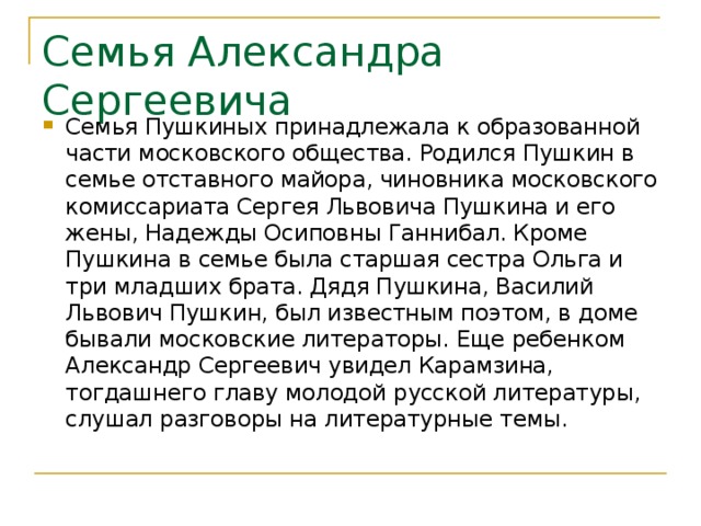 Семья Александра Сергеевича Семья Пушкиных принадлежала к образованной части московского общества. Родился Пушкин в семье отставного майора, чиновника московского комиссариата Сергея Львовича Пушкина и его жены, Надежды Осиповны Ганнибал. Кроме Пушкина в семье была старшая сестра Ольга и три младших брата. Дядя Пушкина, Василий Львович Пушкин, был известным поэтом, в доме бывали московские литераторы. Еще ребенком Александр Сергеевич увидел Карамзина, тогдашнего главу молодой русской литературы, слушал разговоры на литературные темы. 