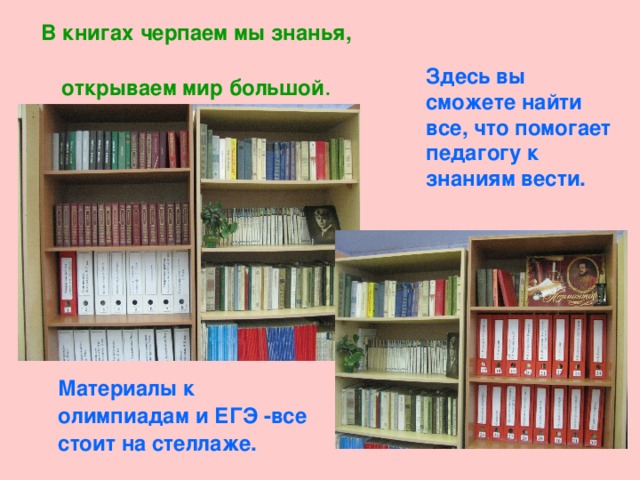 В книгах черпаем мы знанья,  открываем мир большой .  Здесь вы сможете найти все, что помогает педагогу к знаниям вести.  Материалы к олимпиадам и ЕГЭ -все стоит на стеллаже. 
