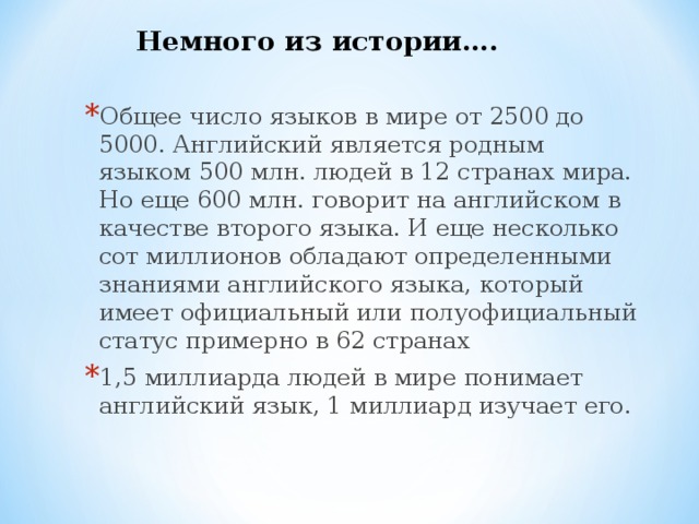 Немного из истории…. Общее число языков в мире от 2500 до 5000. Английский является родным языком 500 млн. людей в 12 странах мира. Но еще 600 млн. говорит на английском в качестве второго языка. И еще несколько сот миллионов обладают определенными знаниями английского языка, который имеет официальный или полуофициальный статус примерно в 62 странах 1,5 миллиарда людей в мире понимает английский язык, 1 миллиард изучает его. 