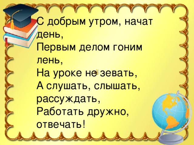 С добрым утром, начат день, Первым делом гоним лень, На уроке не зевать, А слушать, слышать, рассуждать, Работать дружно, отвечать! 