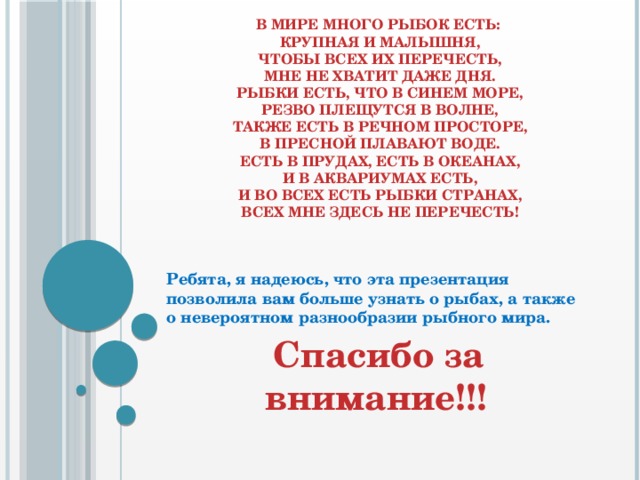 В мире много рыбок есть:  Крупная и малышня,  Чтобы всех их перечесть,  Мне не хватит даже дня.  Рыбки есть, что в синем море,  Резво плещутся в волне,  Также есть в речном просторе,  В пресной плавают воде.  Есть в прудах, есть в океанах,  И в аквариумах есть,  И во всех есть рыбки странах,  Всех мне здесь не перечесть!   Ребята, я надеюсь, что эта презентация позволила вам больше узнать о рыбах, а также о невероятном разнообразии рыбного мира.  Спасибо за внимание!!! 