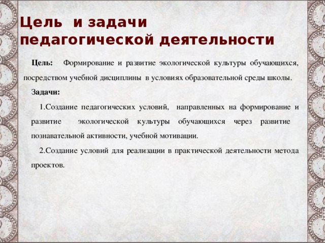 Цель и задачи  педагогической деятельности Цель:   Формирование и развитие экологической культуры обучающихся, посредством учебной дисциплины в условиях образовательной среды школы. З адачи: Создание педагогических условий, направленных на формирование и развитие экологической культуры обучающихся через развитие познавательной активности, учебной мотивации. Создание условий для реализации в практической деятельности метода проектов.   