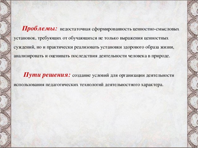 Проблемы:  недостаточная сформированность ценностно-смысловых установок, требующих от обучающихся не только выражения ценностных суждений, но и практически реализовать установки здорового образа жизни, анализировать и оценивать последствия деятельности человека в природе.    Пути решения: создание условий для организации деятельности использования педагогических технологий деятельностного характера. Пути решения отредактировать текст  