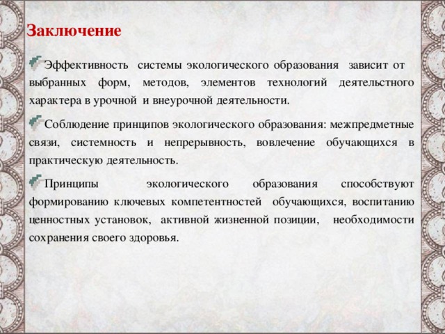 Заключение Эффективность системы экологического образования зависит от выбранных форм, методов, элементов технологий деятельстного характера в урочной и внеурочной деятельности. Соблюдение принципов экологического образования: межпредметные связи, системность и непрерывность, вовлечение обучающихся в практическую деятельность. Принципы экологического образования способствуют формированию ключевых компетентностей обучающихся, воспитанию ценностных установок, активной жизненной позиции, необходимости сохранения своего здоровья. 