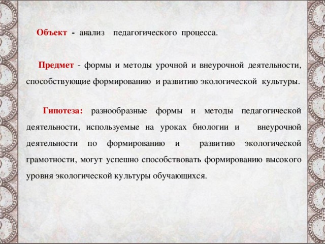  Объект - анализ педагогического процесса.  Предмет - формы и методы урочной и внеурочной деятельности, способствующие формированию и развитию экологической культуры.  Гипотеза:  разнообразные формы и методы педагогической деятельности, используемые на уроках биологии и внеурочной деятельности по формированию и развитию экологической грамотности, могут успешно способствовать формированию высокого уровня экологической культуры обучающихся. 