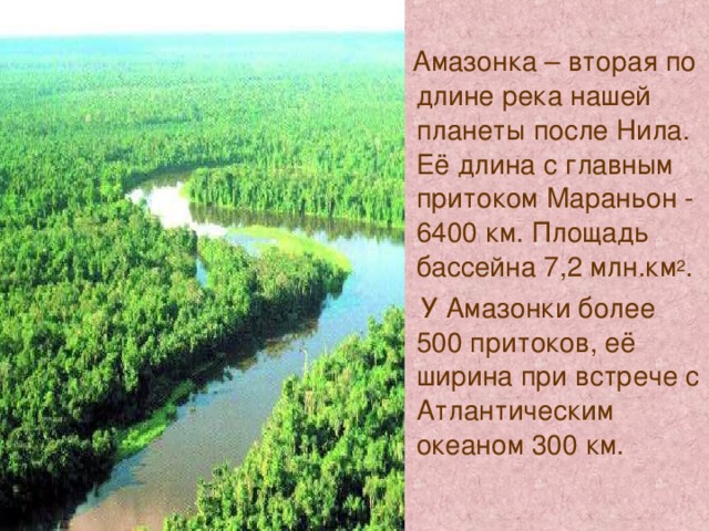  Амазонка – вторая по длине река нашей планеты после Нила. Её длина с главным притоком Мараньон - 6400 км. Площадь бассейна 7,2 млн.км 2 .  У Амазонки более 500 притоков, её ширина при встрече с Атлантическим океаном 300 км. 