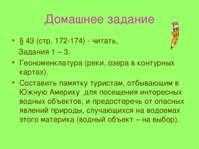 Домашнее задание § 43 (стр. 172-174) - читать,  Задания 1 – 3. Геономенклатура (реки, озера в контурных картах). Составить памятку туристам, отбывающим в Южную Америку для посещения интересных водных объектов, и предостеречь от опасных явлений природы, случающихся на водоемах этого материка ( водный объект – на выбор). 