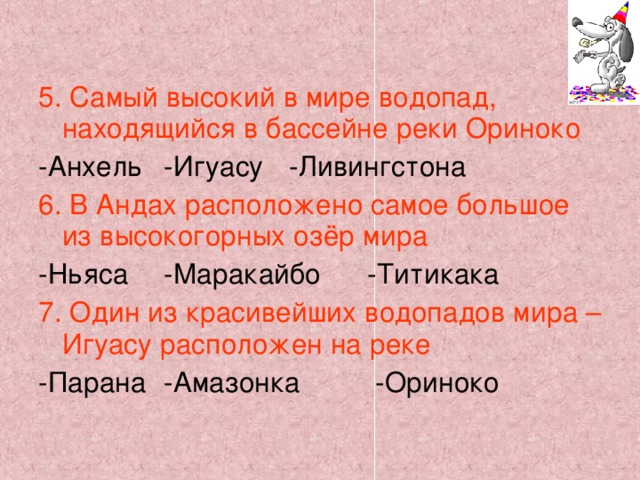 5. Самый высокий в мире водопад, находящийся в бассейне реки Ориноко -Анхель   -Игуасу   -Ливингстона 6. В Андах расположено самое большое из высокогорных озёр мира -Ньяса   -Маракайбо  -Титикака 7. Один из красивейших водопадов мира – Игуасу расположен на реке -Парана   -Амазонка  -Ориноко 