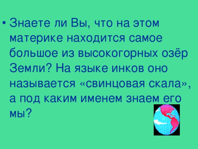 Знаете ли Вы, что на этом материке находится самое большое из высокогорных озёр Земли? На языке инков оно называется «свинцовая скала», а под каким именем знаем его мы? 