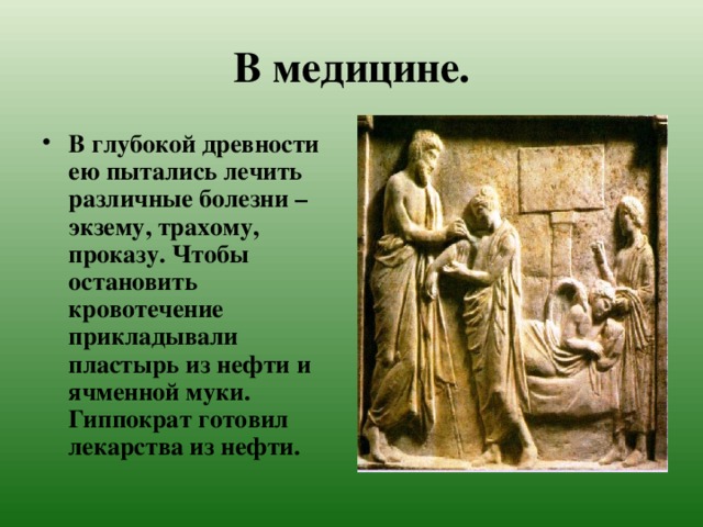 В медицине. В глубокой древности ею пытались лечить различные болезни – экзему, трахому, проказу. Чтобы остановить кровотечение прикладывали пластырь из нефти и ячменной муки. Гиппократ готовил лекарства из нефти. 