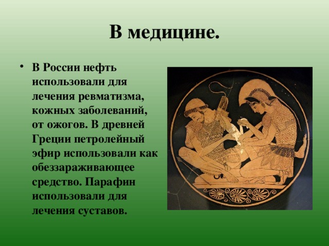 В медицине. В России нефть использовали для лечения ревматизма, кожных заболеваний, от ожогов. В древней Греции петролейный эфир использовали как обеззараживающее средство. Парафин использовали для лечения суставов. 