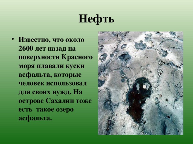 Нефть Известно, что около 2600 лет назад на поверхности Красного моря плавали куски асфальта, которые человек использовал для своих нужд. На острове Сахалин тоже есть такое озеро асфальта. 