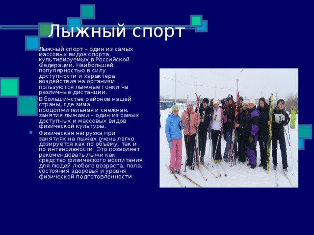 Лыжный спорт Лыжный спорт – один из самых массовых видов спорта, культивируемых в Российской Федерации. Наибольшей популярностью в силу доступности и характера воздействия на организм пользуются лыжные гонки на различные дистанции. В большинстве районов нашей страны, где зима продолжительная и снежная, занятия лыжами – один из самых доступных и массовых видов физической культуры. Физическая нагрузка при занятиях на лыжах очень легко дозируется как по объёму, так и по интенсивности. Это позволяет рекомендовать лыжи как средство физического воспитания для людей любого возраста, пола, состояния здоровья и уровня физической подготовленности 