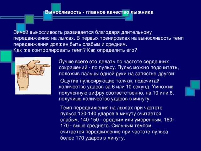 Выносливость - главное качество лыжника  Зимой выносливость развивается благодаря длительному передвижению на лыжах. В первых тренировках на выносливость темп передвижения должен быть слабым и средним. Как же контролировать темп? Как определить его? Лучше всего это делать по частоте сердечных сокращений - по пульсу. Пульс можно подсчитать, положив пальцы одной руки на запястье другой  Ощутив пульсирующие толчки, подсчитай количество ударов за 6 или 10 секунд. Умножив полученную цифру соответственно, на 10 или 6, получишь количество ударов в минуту. Темп передвижения на лыжах при частоте пульса 130-140 ударов в минуту считается слабым, 140-150 - средним или умеренным, 160-170 - выше среднего. Сильным темпом считается передвижение при частоте пульса более 170 ударов в минуту. 