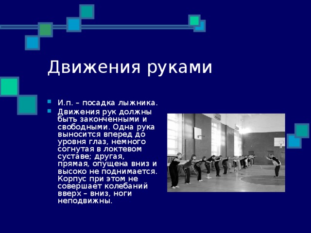 Движения руками И.п. – посадка лыжника. Движения рук должны быть законченными и свободными. Одна рука выносится вперед до уровня глаз, немного согнутая в локтевом суставе; другая, прямая, опущена вниз и высоко не поднимается. Корпус при этом не совершает колебаний вверх – вниз, ноги неподвижны. 