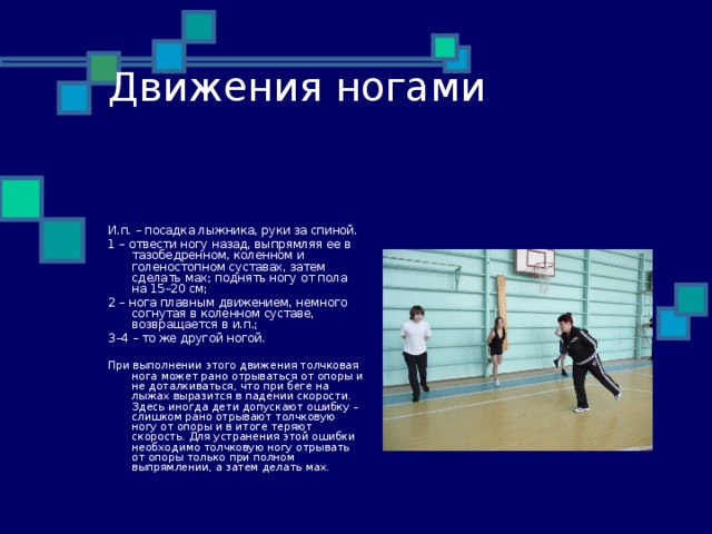 Движения ногами И.п. – посадка лыжника, руки за спиной. 1 – отвести ногу назад, выпрямляя ее в тазобедренном, коленном и голеностопном суставах, затем сделать мах; поднять ногу от пола на 15–20 см; 2 – нога плавным движением, немного согнутая в коленном суставе, возвращается в и.п.; 3–4 – то же другой ногой. При выполнении этого движения толчковая нога может рано отрываться от опоры и не доталкиваться, что при беге на лыжах выразится в падении скорости. Здесь иногда дети допускают ошибку – слишком рано отрывают толчковую ногу от опоры и в итоге теряют скорость. Для устранения этой ошибки необходимо толчковую ногу отрывать от опоры только при полном выпрямлении, а затем делать мах. 