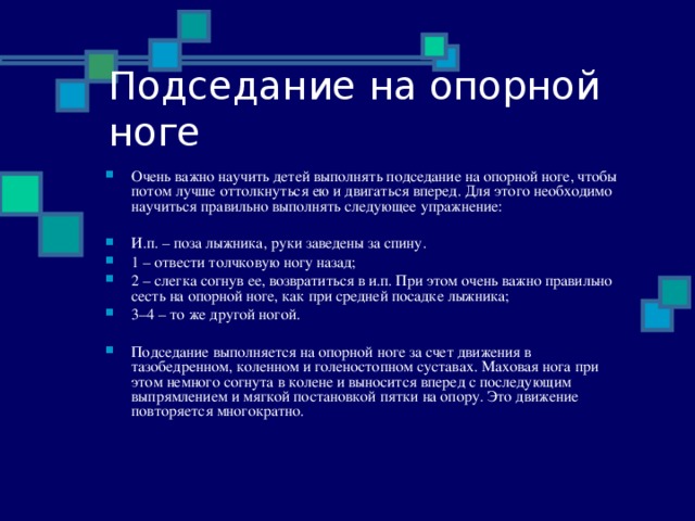 Подседание на опорной ноге Очень важно научить детей выполнять подседание на опорной ноге, чтобы потом лучше оттолкнуться ею и двигаться вперед. Для этого необходимо научиться правильно выполнять следующее упражнение:  И.п. – поза лыжника, руки заведены за спину. 1 – отвести толчковую ногу назад; 2 – слегка согнув ее, возвратиться в и.п. При этом очень важно правильно сесть на опорной ноге, как при средней посадке лыжника; 3–4 – то же другой ногой.  Подседание выполняется на опорной ноге за счет движения в тазобедренном, коленном и голеностопном суставах. Маховая нога при этом немного согнута в колене и выносится вперед с последующим выпрямлением и мягкой постановкой пятки на опору. Это движение повторяется многократно . 