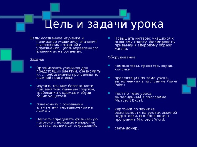 Цель и задачи урока Цель : осознанное изучение и понимание учащимися значения выполняемых заданий и упражнений, целенаправленного влияния их на организм. Повышать интерес учащихся к лыжному спорту, формировать привычку к здоровому образу жизни.  Оборудование: Задачи :  компьютеры, проектор, экран, колонки;  презентация по теме урока, выполненная в программе Power Point;  тест по теме урока, выполненный в программе Microsoft Excel;  карточки по технике безопасности на уроках лыжной подготовки, выполненные в программе Microsoft Word;  секундомер.  Организовать учеников для предстоящих занятий, ознакомить их с требованиями программы по лыжной подготовке.  Изучить технику безопасности при занятиях лыжным спортом, требования к одежде и обуви занимающегося.  Ознакомить с основными элементами передвижения на лыжах.  Научить определять физическую нагрузку с помощью измерения частоты сердечных сокращений.  