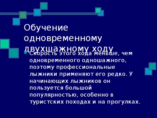 Обучение одновременному двухшажному ходу Скорость этого хода меньше, чем одновременного одношажного, поэтому профессиональные лыжники применяют его редко. У начинающих лыжников он пользуется большой популярностью, особенно в туристских походах и на прогулках. 