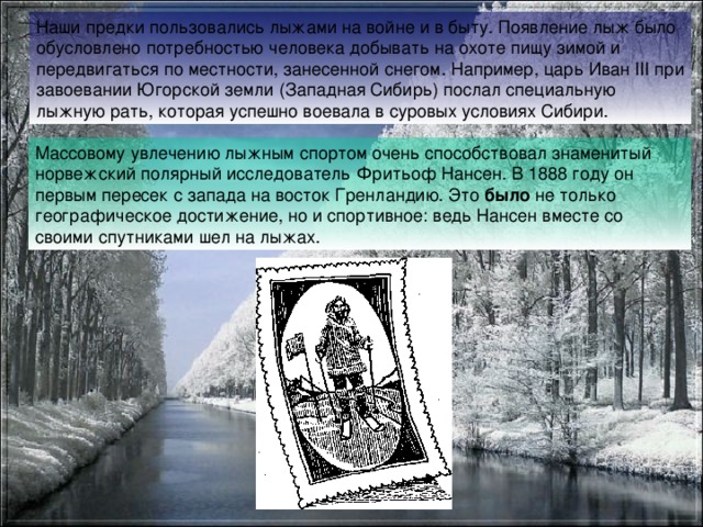 Наши предки пользовались лыжами на войне и в быту. Появление лыж было обусловлено потребностью человека добывать на охоте пищу зимой и передвигаться по местности, занесенной снегом. Например, царь Иван III при завоевании Югорской земли (Западная Сибирь) послал специальную лыжную рать, которая успешно воевала в суровых условиях Сибири.  Массовому  увлечению лыжным спортом очень способствовал знаменитый норвежский полярный исследователь Фритьоф Нансен. В 1888 году он первым пересек с запада на восток Гренландию. Это было не только географическое достижение, но и спортивное: ведь Нансен вместе со своими спутниками шел на лыжах. 