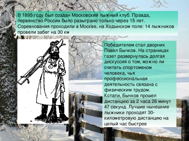 В 1895 году был создан Московский лыжный клуб. Правда, первенство России было разыграно только через 15 лет. Соревнования проходили в Москве, на Ходынском поле: 14 лыжников провели забег на 30 км . Победителем стал дворник Павел Бычков. На страницах газет развернулась долгая дискуссия о том, можно ли считать спортсменом человека, чья профессиональная деятельность связана с физическим трудом. Кстати, Бычков прошел дистанцию за 2 часа 26 минут 47 секунд. Лучшие нынешние лыжники проходят 30-километровую дистанцию на целый час быстрее 