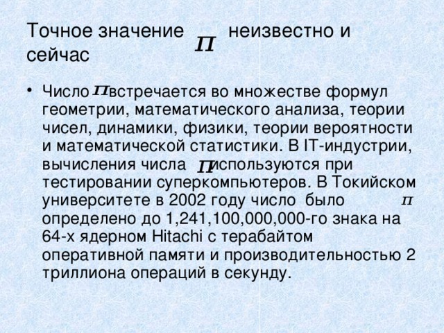 Точное значение неизвестно и сейчас Число встречается во множестве формул геометрии, математического анализа, теории чисел, динамики, физики, теории вероятности и математической статистики. В IT-индустрии, вычисления числа используются при тестировании суперкомпьютеров. В Токийском университете в 2002 году число было определено до 1,241,100,000,000-го знака на 64-х ядерном Hitachi с терабайтом оперативной памяти и производительностью 2 триллиона операций в секунду.  