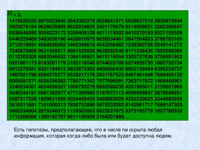  = 3,  1415926535 8979323846 2643383279 5028841971 6939937510 5820974944 5923078164 0628620899 8628034825 3421170679 8214808651 3282306647 0938446095 5058223172 5359408128 4811174502 8410270193 8521105559 6446229489 5493038196 4428810975 6659334461 2847564823 3786783165 2712019091 4564856692 3460348610 4543266482 1339360726 0249141273 7245870066 0631558817 4881520920 9628292540 9171536436 7892590360 0113305305 4882046652 1384146951 9415116094 3305727036 5759591953 0921861173 8193261179 3105118548 0744623799 6274956735 1885752724 8912279381 8301194912 9833673362 4406566430 8602139494 6395224737 1907021798 6094370277 0539217176 2931767523 8467481846 7669405132 0005681271 4526356082 7785771342 7577896091 7363717872 1468440901 2249534301 4654958537 1050792279 6892589235 4201995611 2129021960 8640344181 5981362977 4771309960 5187072113 4999999837 2978049951 0597317328 1609631859 5024459455 3469083026 4252230825 3344685035 2619311881 7101000313 7838752886 5875332083 8142061717 7669147303 5982534904 2875546873 1159562863 8823537875 9375195778 1857780532 1712268066 1300192787 6611195909 2164201989… Есть гипотезы, предполагающие, что в числе пи скрыта любая информация, которая когда-либо была или будет доступна людям.  