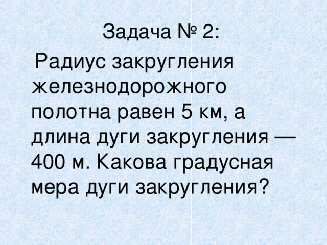 Задача № 2:   Радиус закругления железнодорожного полотна равен 5 км, а длина дуги закругления — 400 м. Какова градусная мера дуги закругления?  