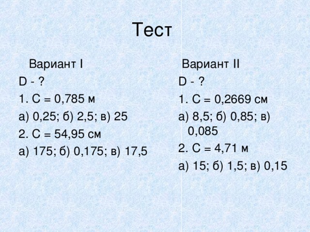 Тест  Вариант I D - ? 1. C = 0,785 м a) 0,25; б) 2,5; в) 25 2. С = 54,95 см а) 175; б) 0,175; в) 17,5  Вариант II D - ? 1. C = 0,2669 cм а) 8,5; б) 0,85; в) 0,085 2. С = 4,71 м а) 15; б) 1,5; в) 0,15  Вариант II D - ? 1. C = 0,2669 cм а) 8,5; б) 0,85; в) 0,085 2. С = 4,71 м а) 15; б) 1,5; в) 0,15   