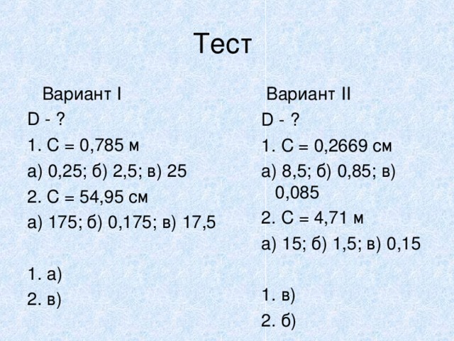Тест  Вариант I D - ? 1. C = 0,785 м a) 0,25; б) 2,5; в) 25 2. С = 54,95 см а) 175; б) 0,175; в) 17,5 1. а) ‏ 2. в) ‏  Вариант II D - ? 1. C = 0,2669 cм а) 8,5; б) 0,85; в) 0,085 2. С = 4,71 м а) 15; б) 1,5; в) 0,15 1. в) ‏ 2. б) ‏  Вариант II D - ? 1. C = 0,2669 cм а) 8,5; б) 0,85; в) 0,085 2. С = 4,71 м а) 15; б) 1,5; в) 0,15  1. в) ‏ 2. б) ‏   